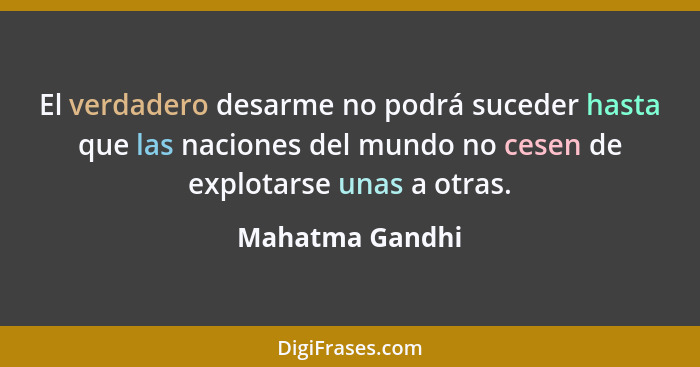 El verdadero desarme no podrá suceder hasta que las naciones del mundo no cesen de explotarse unas a otras.... - Mahatma Gandhi