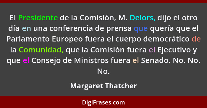 El Presidente de la Comisión, M. Delors, dijo el otro día en una conferencia de prensa que quería que el Parlamento Europeo fuera... - Margaret Thatcher