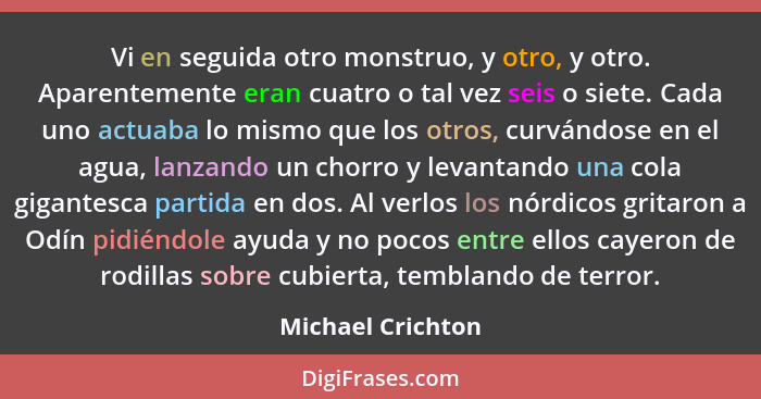 Vi en seguida otro monstruo, y otro, y otro. Aparentemente eran cuatro o tal vez seis o siete. Cada uno actuaba lo mismo que los ot... - Michael Crichton