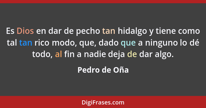 Es Dios en dar de pecho tan hidalgo y tiene como tal tan rico modo, que, dado que a ninguno lo dé todo, al fin a nadie deja de dar algo... - Pedro de Oña