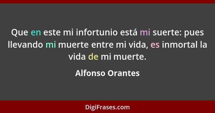 Que en este mi infortunio está mi suerte: pues llevando mi muerte entre mi vida, es inmortal la vida de mi muerte.... - Alfonso Orantes