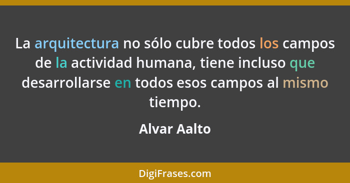 La arquitectura no sólo cubre todos los campos de la actividad humana, tiene incluso que desarrollarse en todos esos campos al mismo tie... - Alvar Aalto