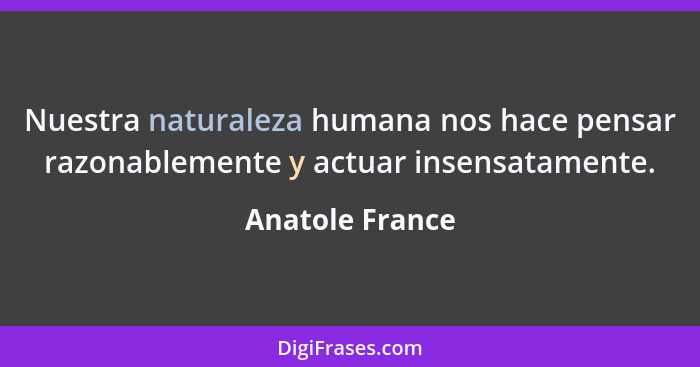 Nuestra naturaleza humana nos hace pensar razonablemente y actuar insensatamente.... - Anatole France