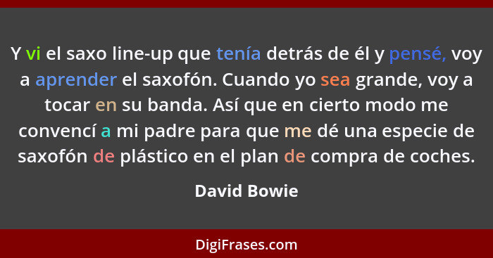 Y vi el saxo line-up que tenía detrás de él y pensé, voy a aprender el saxofón. Cuando yo sea grande, voy a tocar en su banda. Así que e... - David Bowie