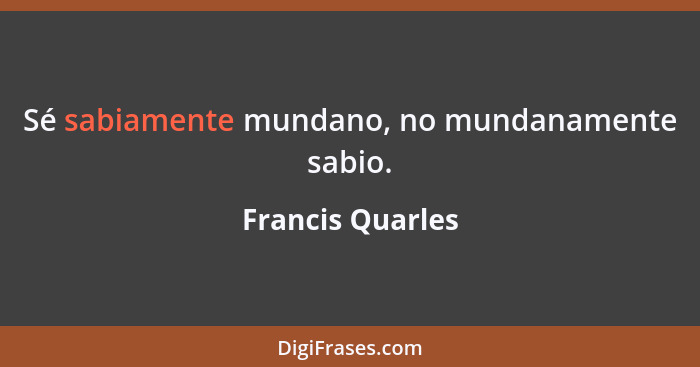 Sé sabiamente mundano, no mundanamente sabio.... - Francis Quarles