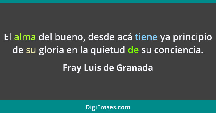 El alma del bueno, desde acá tiene ya principio de su gloria en la quietud de su conciencia.... - Fray Luis de Granada