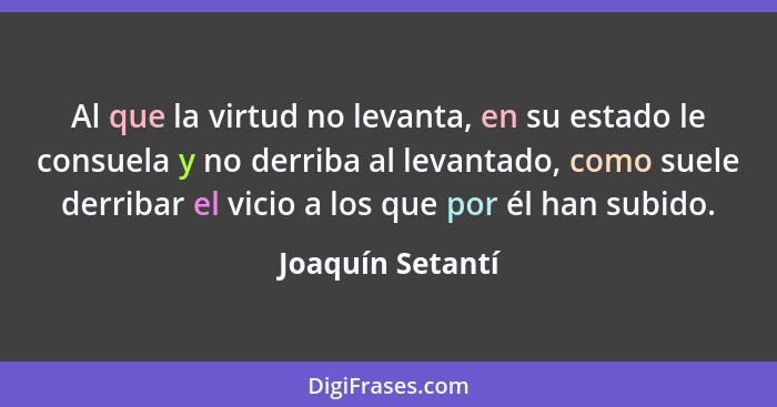 Al que la virtud no levanta, en su estado le consuela y no derriba al levantado, como suele derribar el vicio a los que por él han s... - Joaquín Setantí