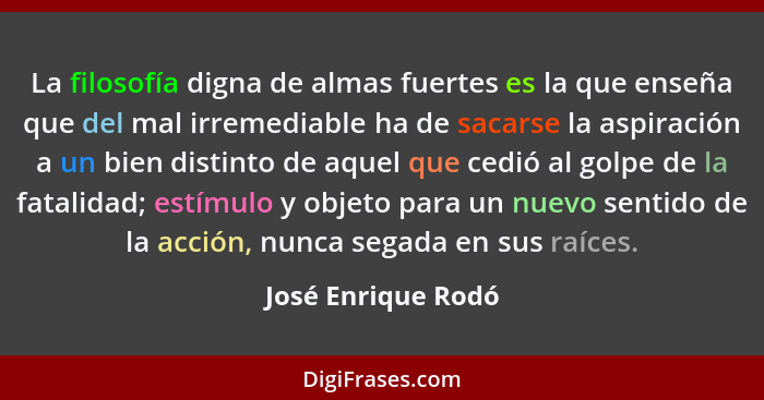 La filosofía digna de almas fuertes es la que enseña que del mal irremediable ha de sacarse la aspiración a un bien distinto de aq... - José Enrique Rodó