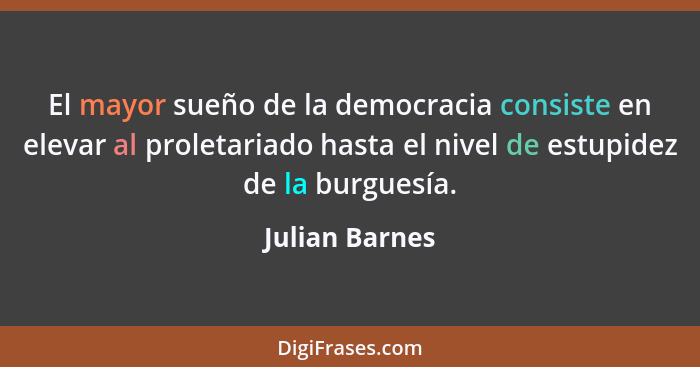El mayor sueño de la democracia consiste en elevar al proletariado hasta el nivel de estupidez de la burguesía.... - Julian Barnes