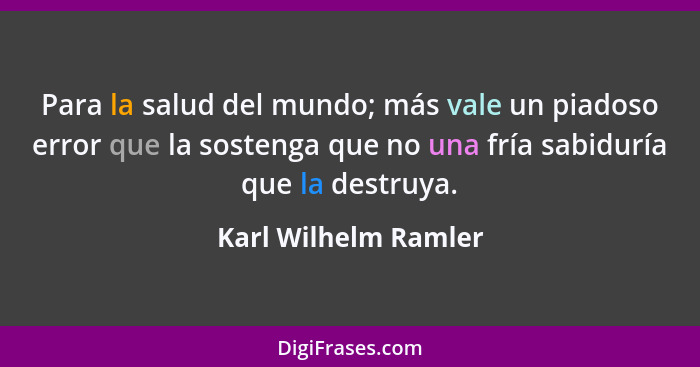 Para la salud del mundo; más vale un piadoso error que la sostenga que no una fría sabiduría que la destruya.... - Karl Wilhelm Ramler