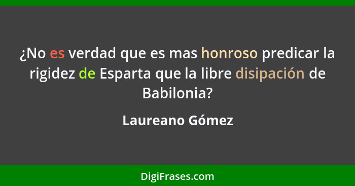 ¿No es verdad que es mas honroso predicar la rigidez de Esparta que la libre disipación de Babilonia?... - Laureano Gómez