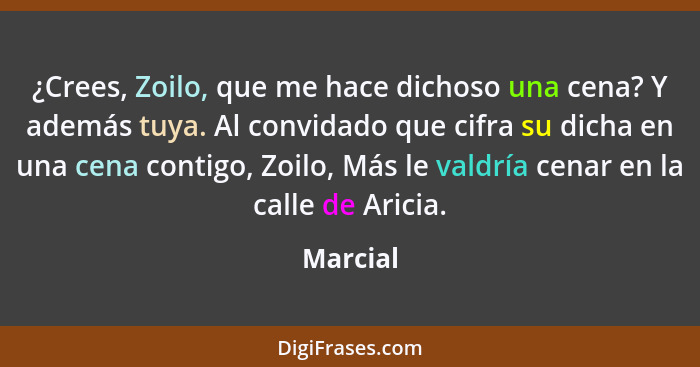 ¿Crees, Zoilo, que me hace dichoso una cena? Y además tuya. Al convidado que cifra su dicha en una cena contigo, Zoilo, Más le valdría cenar... - Marcial