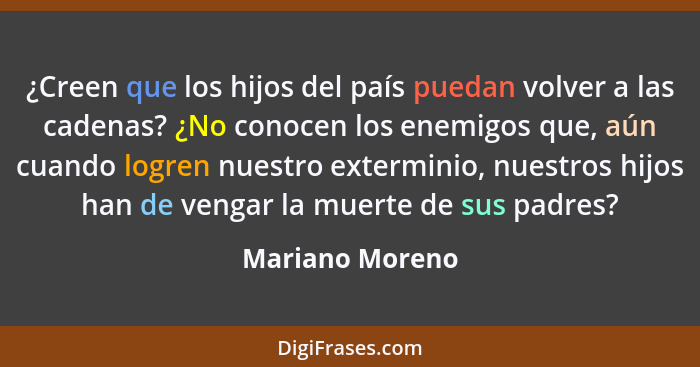 ¿Creen que los hijos del país puedan volver a las cadenas? ¿No conocen los enemigos que, aún cuando logren nuestro exterminio, nuestr... - Mariano Moreno