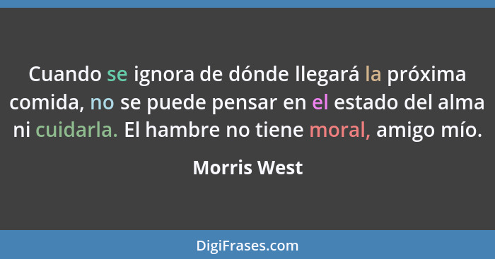 Cuando se ignora de dónde llegará la próxima comida, no se puede pensar en el estado del alma ni cuidarla. El hambre no tiene moral, ami... - Morris West