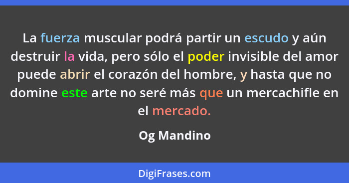 La fuerza muscular podrá partir un escudo y aún destruir la vida, pero sólo el poder invisible del amor puede abrir el corazón del hombre... - Og Mandino