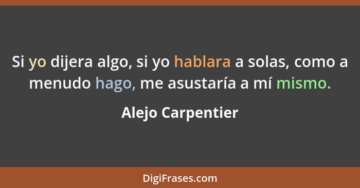 Si yo dijera algo, si yo hablara a solas, como a menudo hago, me asustaría a mí mismo.... - Alejo Carpentier