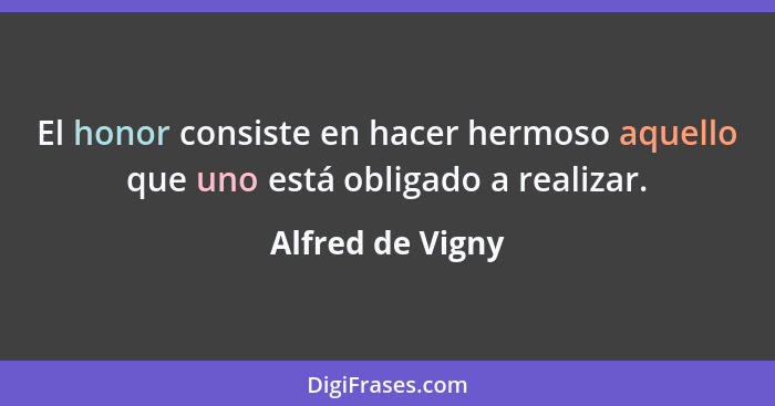 El honor consiste en hacer hermoso aquello que uno está obligado a realizar.... - Alfred de Vigny