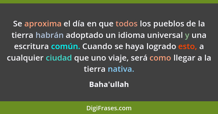 Se aproxima el día en que todos los pueblos de la tierra habrán adoptado un idioma universal y una escritura común. Cuando se haya lo... - Baha'ullah