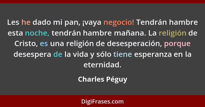 Les he dado mi pan, ¡vaya negocio! Tendrán hambre esta noche, tendrán hambre mañana. La religión de Cristo, es una religión de desespe... - Charles Péguy