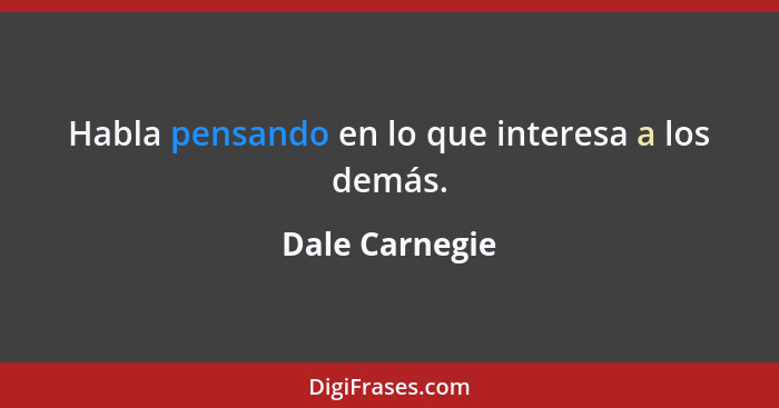 Habla pensando en lo que interesa a los demás.... - Dale Carnegie