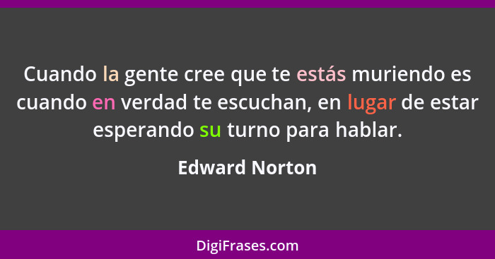 Cuando la gente cree que te estás muriendo es cuando en verdad te escuchan, en lugar de estar esperando su turno para hablar.... - Edward Norton