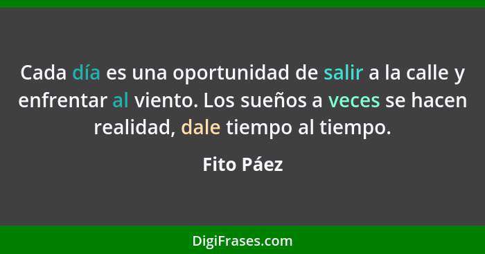 Cada día es una oportunidad de salir a la calle y enfrentar al viento. Los sueños a veces se hacen realidad, dale tiempo al tiempo.... - Fito Páez