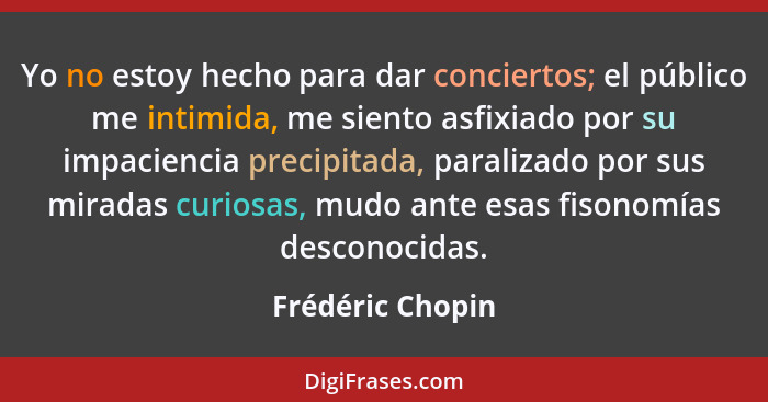 Yo no estoy hecho para dar conciertos; el público me intimida, me siento asfixiado por su impaciencia precipitada, paralizado por su... - Frédéric Chopin