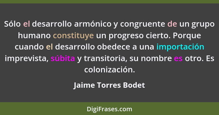 Sólo el desarrollo armónico y congruente de un grupo humano constituye un progreso cierto. Porque cuando el desarrollo obedece a... - Jaime Torres Bodet