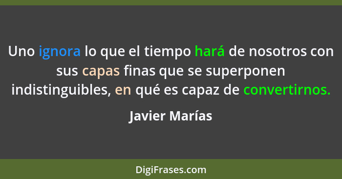 Uno ignora lo que el tiempo hará de nosotros con sus capas finas que se superponen indistinguibles, en qué es capaz de convertirnos.... - Javier Marías