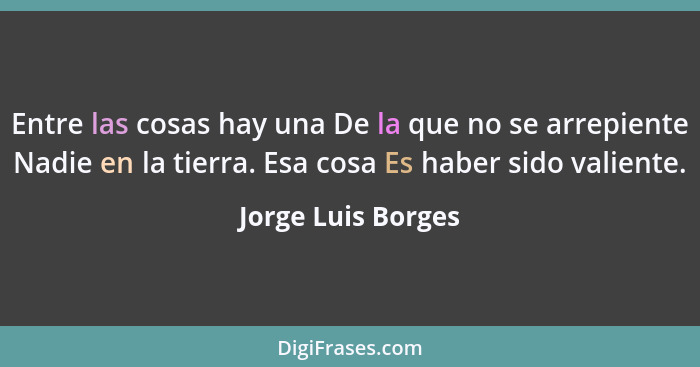 Entre las cosas hay una De la que no se arrepiente Nadie en la tierra. Esa cosa Es haber sido valiente.... - Jorge Luis Borges