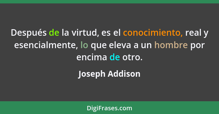 Después de la virtud, es el conocimiento, real y esencialmente, lo que eleva a un hombre por encima de otro.... - Joseph Addison