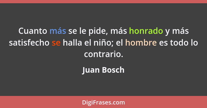 Cuanto más se le pide, más honrado y más satisfecho se halla el niño; el hombre es todo lo contrario.... - Juan Bosch