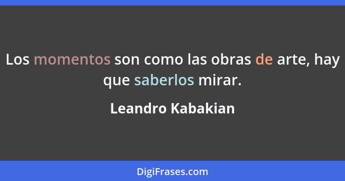 Los momentos son como las obras de arte, hay que saberlos mirar.... - Leandro Kabakian