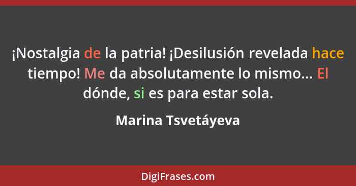 ¡Nostalgia de la patria! ¡Desilusión revelada hace tiempo! Me da absolutamente lo mismo... El dónde, si es para estar sola.... - Marina Tsvetáyeva