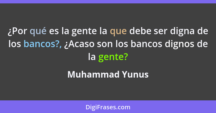 ¿Por qué es la gente la que debe ser digna de los bancos?, ¿Acaso son los bancos dignos de la gente?... - Muhammad Yunus