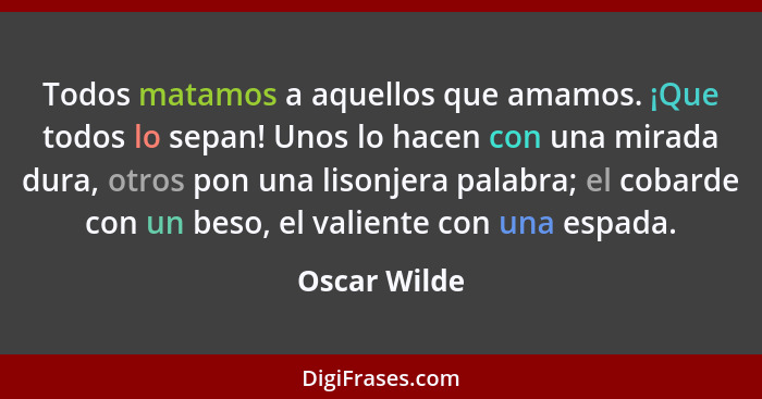 Todos matamos a aquellos que amamos. ¡Que todos lo sepan! Unos lo hacen con una mirada dura, otros pon una lisonjera palabra; el cobarde... - Oscar Wilde