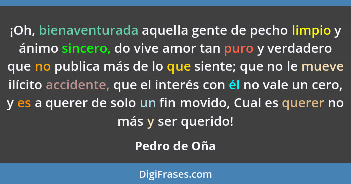 ¡Oh, bienaventurada aquella gente de pecho limpio y ánimo sincero, do vive amor tan puro y verdadero que no publica más de lo que sient... - Pedro de Oña