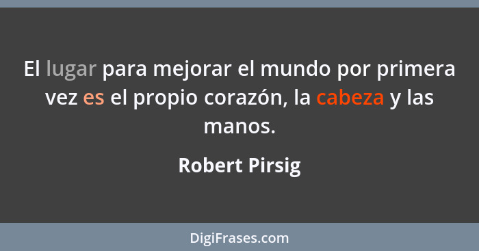 El lugar para mejorar el mundo por primera vez es el propio corazón, la cabeza y las manos.... - Robert Pirsig