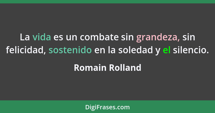 La vida es un combate sin grandeza, sin felicidad, sostenido en la soledad y el silencio.... - Romain Rolland