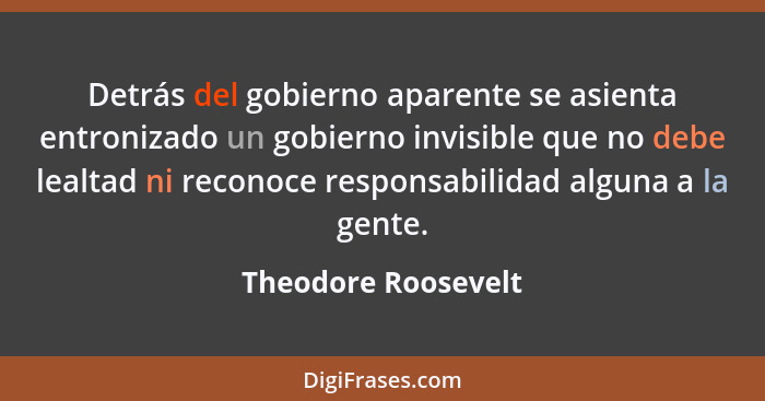 Detrás del gobierno aparente se asienta entronizado un gobierno invisible que no debe lealtad ni reconoce responsabilidad alguna... - Theodore Roosevelt
