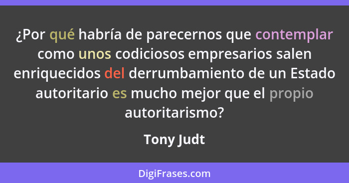 ¿Por qué habría de parecernos que contemplar como unos codiciosos empresarios salen enriquecidos del derrumbamiento de un Estado autoritar... - Tony Judt