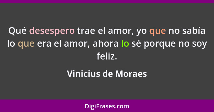Qué desespero trae el amor, yo que no sabía lo que era el amor, ahora lo sé porque no soy feliz.... - Vinicius de Moraes