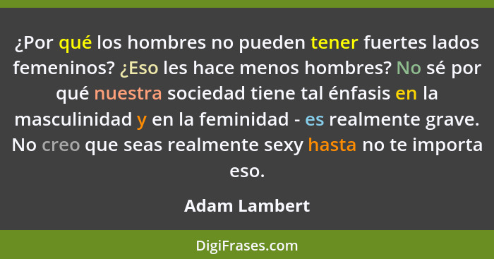 ¿Por qué los hombres no pueden tener fuertes lados femeninos? ¿Eso les hace menos hombres? No sé por qué nuestra sociedad tiene tal énf... - Adam Lambert