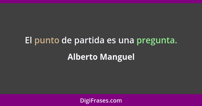 El punto de partida es una pregunta.... - Alberto Manguel