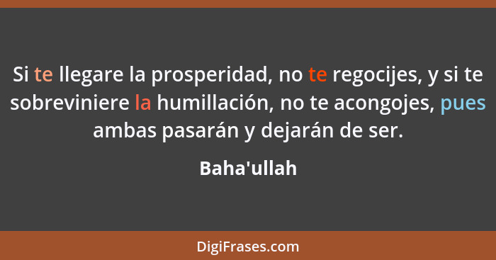 Si te llegare la prosperidad, no te regocijes, y si te sobreviniere la humillación, no te acongojes, pues ambas pasarán y dejarán de... - Baha'ullah