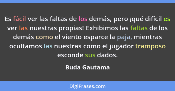 Es fácil ver las faltas de los demás, pero ¡qué difícil es ver las nuestras propias! Exhibimos las faltas de los demás como el viento e... - Buda Gautama