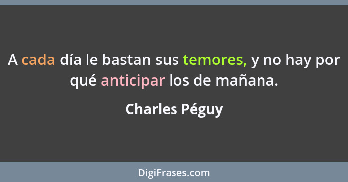 A cada día le bastan sus temores, y no hay por qué anticipar los de mañana.... - Charles Péguy