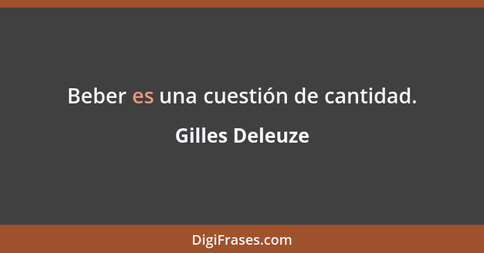 Beber es una cuestión de cantidad.... - Gilles Deleuze