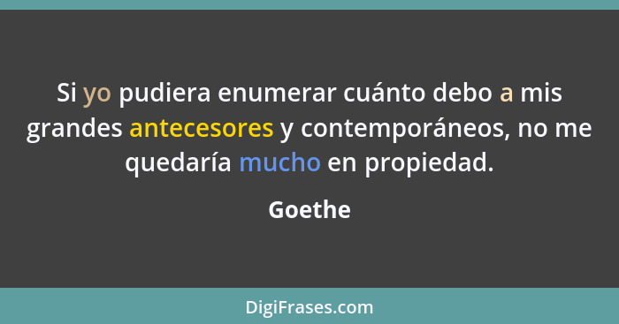 Si yo pudiera enumerar cuánto debo a mis grandes antecesores y contemporáneos, no me quedaría mucho en propiedad.... - Goethe