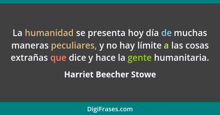 La humanidad se presenta hoy día de muchas maneras peculiares, y no hay límite a las cosas extrañas que dice y hace la gente h... - Harriet Beecher Stowe